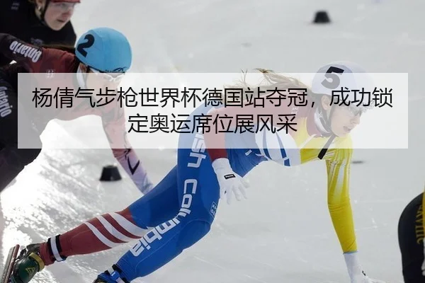 杨倩气步枪世界杯德国站夺冠，成功锁定奥运席位展风采